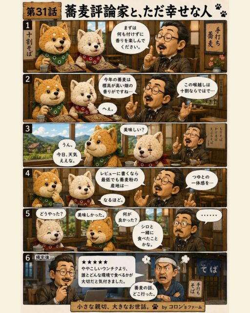 第31話「蕎麦評論家と、ただ幸せな人」

美味しいものを食べる時、
香り、喉越し、産地、つゆとの一体感。

もちろん大事。

でも本当に記憶に残るのは、
ややこしいウンチクよりも、

誰と食べたか。
どんな空気で食べたか。
その時、隣の人が笑っていたか。

味の評価って、
意外と人生の評価に近いのかもしれません。

小さな親切、大きなお世話。

#コロンズファーム
#コロンsファーム劇場
#蕎麦
#人生観
#柴犬漫画